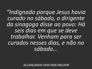 “Indignado porque Jesus havia
curado no sábado, o dirigente
da sinagoga disse ao povo: Há
seis dias em que se deve
trabalhar. Venham para ser
curados nesses dias, e não no
sábado...
 