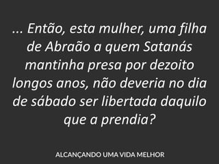 ... Então, esta mulher, uma filha
de Abraão a quem Satanás
mantinha presa por dezoito
longos anos, não deveria no dia
de sábado ser libertada daquilo
que a prendia?
 