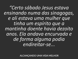“Certo sábado Jesus estava
ensinando numa das sinagogas,
e ali estava uma mulher que
tinha um espírito que a
mantinha doente havia dezoito
anos. Ela andava encurvada e
de forma alguma podia
endireitar-se...
 