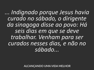 ... Indignado porque Jesus havia
curado no sábado, o dirigente
da sinagoga disse ao povo: Há
seis dias em que se deve
trabalhar. Venham para ser
curados nesses dias, e não no
sábado...
 