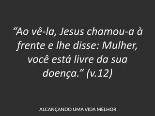 “Ao vê-la, Jesus chamou-a à
frente e lhe disse: Mulher,
você está livre da sua
doença.” (v.12)
 
