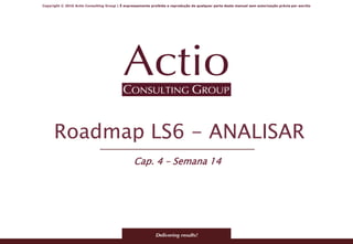 Copyright © 2016 Actio Consulting Group | É expressamente proibida a reprodução de qualquer parte deste manual sem autorização prévia por escrito
Roadmap LS6 - ANALISAR
Cap. 4 – Semana 14
 
