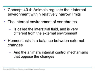 Concept 40.4: Animals regulate their internal environment within relatively narrow limits The internal environment of vertebrates Is called the interstitial fluid, and is very different from the external environment Homeostasis is a balance between external changes And the animal’s internal control mechanisms that oppose the changes 