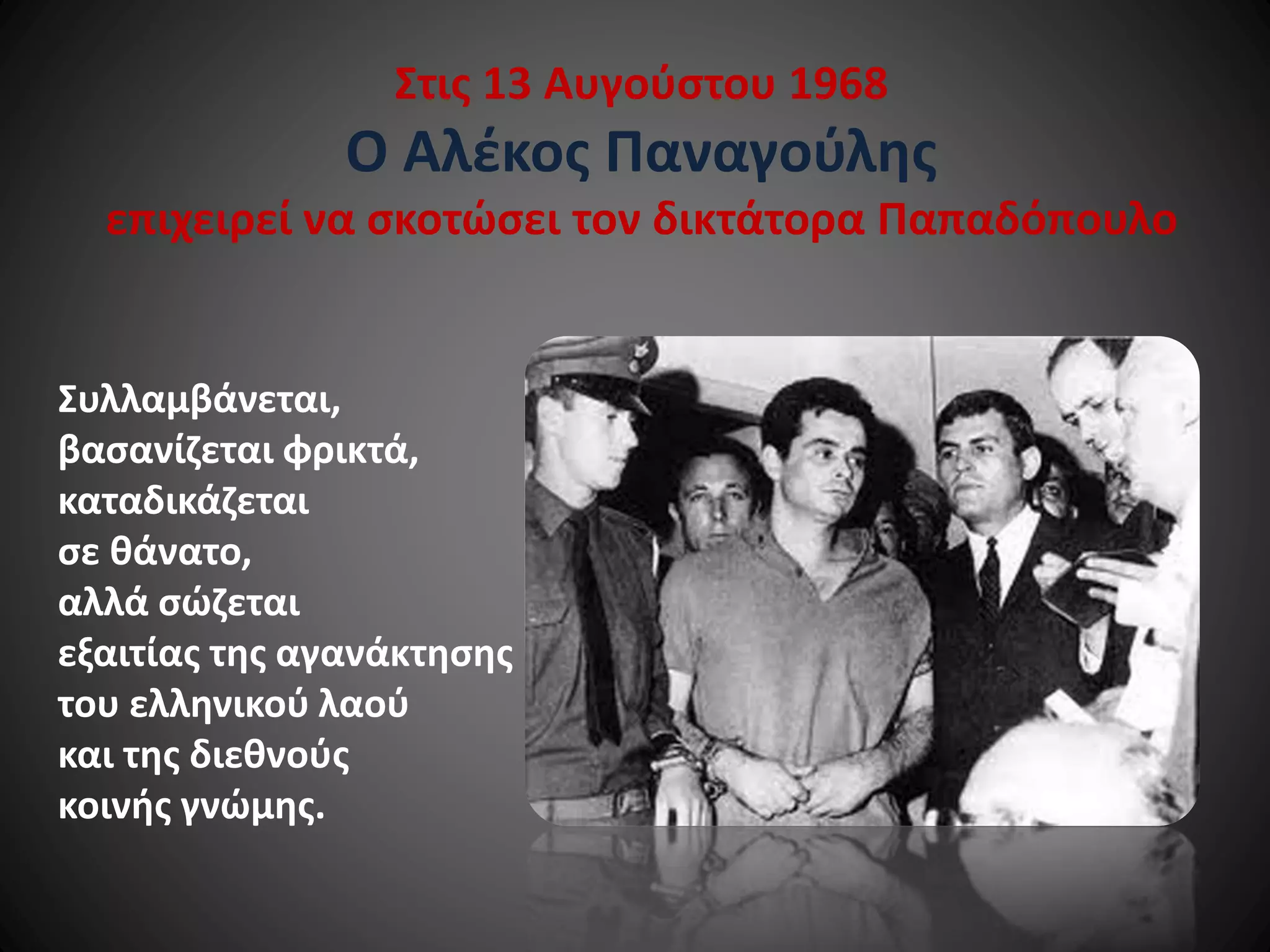 Στις 13 Αυγούστου 1968

Ο Αλέκος Παναγούλης
επιχειρεί να σκοτώσει τον δικτάτορα Παπαδόπουλο

Συλλαμβάνεται,
βασανίζεται φρικτά,
καταδικάζεται
σε θάνατο,
αλλά σώζεται
εξαιτίας της αγανάκτησης
του ελληνικού λαού
και της διεθνούς
κοινής γνώμης.

 