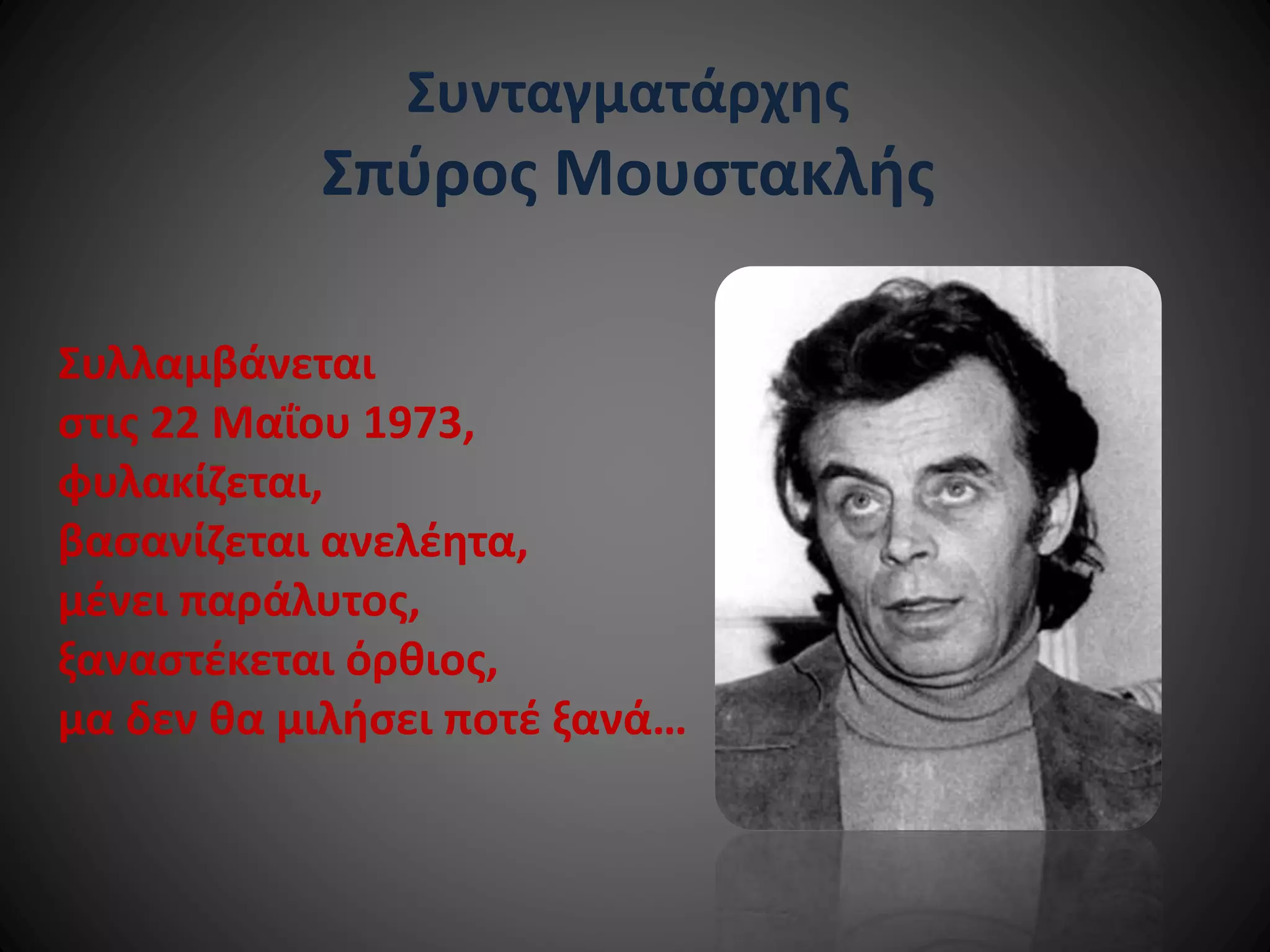 Συνταγματάρχης

Σπύρος Μουστακλής
Συλλαμβάνεται
στις 22 Μαΐου 1973,
φυλακίζεται,
βασανίζεται ανελέητα,
μένει παράλυτος,
ξαναστέκεται όρθιος,
μα δεν θα μιλήσει ποτέ ξανά…

 