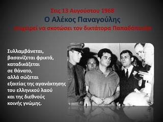 Στις 13 Αυγούστου 1968

Ο Αλέκος Παναγούλης
επιχειρεί να σκοτώσει τον δικτάτορα Παπαδόπουλο

Συλλαμβάνεται,
βασανίζεται φρικτά,
καταδικάζεται
σε θάνατο,
αλλά σώζεται
εξαιτίας της αγανάκτησης
του ελληνικού λαού
και της διεθνούς
κοινής γνώμης.

 