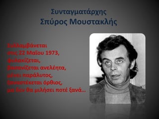 Συνταγματάρχης

Σπύρος Μουστακλής
Συλλαμβάνεται
στις 22 Μαΐου 1973,
φυλακίζεται,
βασανίζεται ανελέητα,
μένει παράλυτος,
ξαναστέκεται όρθιος,
μα δεν θα μιλήσει ποτέ ξανά…

 