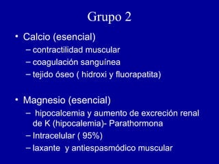 Grupo 2 Calcio (esencial) contractilidad muscular coagulación sanguínea tejido óseo ( hidroxi y fluorapatita) Magnesio (esencial) hipocalcemia y aumento de excreción renal de K (hipocalemia)- Parathormona Intracelular ( 95%) laxante  y antiespasmódico muscular 
