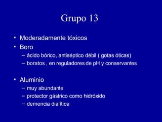 Grupo 13   Moderadamente tóxicos Boro ácido bórico, antiséptico débil ( gotas óticas) boratos , en reguladores de pH y conservantes Aluminio muy abundante protector gástrico como hidróxido demencia dialítica 