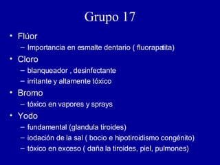 Grupo 17 Flúor Importancia en esmalte dentario ( fluorapatita) Cloro blanqueador , desinfectante irritante y altamente tóxico Bromo tóxico en vapores y sprays Yodo fundamental (glandula tiroides) iodación de la sal ( bocio e hipotiroidismo congénito) tóxico en exceso ( daña la tiroides, piel, pulmones) 