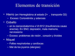 Elementos de transición Hierro  (en Hemoglobina al estado 2+  ,  transporte O2) Exceso: Corioretinitis y siderosis Cobalto  en la cianocobalamina o Vit B12 (Insuficiencia causa anemia). En SNC: depresión, mala memoria, nerviosismo Exceso: problemas de visión , corazón y tiroides Níquel Fallas respiratorias y cardíacas Mal de los joyeros (alergias) 