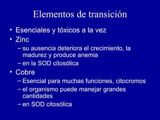 Elementos de transición Esenciales y tóxicos a la vez Zinc su ausencia deteriora el crecimiento, la madurez y produce anemia en la SOD citosólica Cobre Esencial para muchas funciones, citocromos el organismo puede manejar grandes cantidades en SOD citosólica 