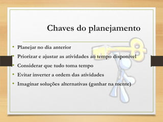 Chaves do planejamento
• Planejar no dia anterior
• Priorizar e ajustar as atividades ao tempo disponível
• Considerar que tudo toma tempo
• Evitar inverter a ordem das atividades
• Imaginar soluções alternativas (ganhar na mente)
 