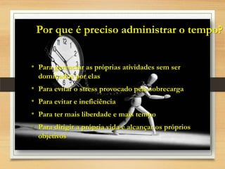 Por que é preciso administrar o tempo?
• Para gerenciar as próprias atividades sem ser
dominados por elas
• Para evitar o stress provocado pela sobrecarga
• Para evitar e ineficiência
• Para ter mais liberdade e mais tempo
• Para dirigir a própria vida e alcançar os próprios
objetivos
 