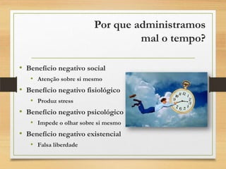 Por que administramos
mal o tempo?
• Benefício negativo social
• Atenção sobre si mesmo
• Benefício negativo fisiológico
• Produz stress
• Benefício negativo psicológico
• Impede o olhar sobre si mesmo
• Benefício negativo existencial
• Falsa liberdade
 