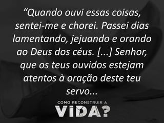 “Quando ouvi essas coisas,
sentei-me e chorei. Passei dias
lamentando, jejuando e orando
ao Deus dos céus. [...] Senhor,
que os teus ouvidos estejam
atentos à oração deste teu
servo...
 