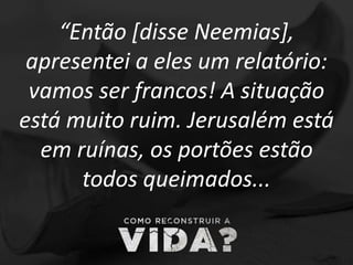 “Então [disse Neemias],
apresentei a eles um relatório:
vamos ser francos! A situação
está muito ruim. Jerusalém está
em ruínas, os portões estão
todos queimados...
 