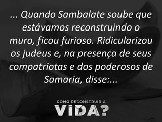 ... Quando Sambalate soube que
estávamos reconstruindo o
muro, ficou furioso. Ridicularizou
os judeus e, na presença de seus
compatriotas e dos poderosos de
Samaria, disse:...
 