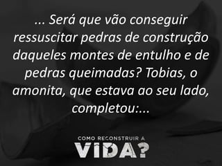 ... Será que vão conseguir
ressuscitar pedras de construção
daqueles montes de entulho e de
pedras queimadas? Tobias, o
amonita, que estava ao seu lado,
completou:...
 