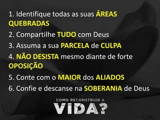 1. Identifique todas as suas ÁREAS
QUEBRADAS
2. Compartilhe TUDO com Deus
3. Assuma a sua PARCELA de CULPA
4. NÃO DESISTA mesmo diante de forte
OPOSIÇÃO
5. Conte com o MAIOR dos ALIADOS
6. Confie e descanse na SOBERANIA de Deus
 