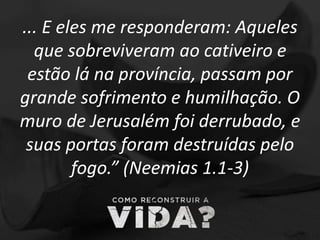 ... E eles me responderam: Aqueles
que sobreviveram ao cativeiro e
estão lá na província, passam por
grande sofrimento e humilhação. O
muro de Jerusalém foi derrubado, e
suas portas foram destruídas pelo
fogo.” (Neemias 1.1-3)
 
