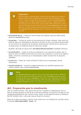 580
Descarga
Importante
Physical Address Extension allows x86 processors to address up to 64GB of
physical RAM, but due to differences between the Red Hat Enterprise Linux
4 and 5 kernels, only Red Hat Enterprise Linux 4 (with the kernel-hugemem
package) is able to reliably address all 64GB of memory. Additionally, the Red
Hat Enterprise Linux 5 PAE variant does not allow 4GB of addressable memory
per-process like the Red Hat Enterprise Linux 4 kernel-hugemem variant does.
However, the x86_64 kernel does not suffer from any of these limitations, and is
the suggested Red Hat Enterprise Linux 5 architecture to use with large-memory
systems.
• kernel-PAE-devel — Contains the kernel headers and makefiles required to build modules
against the kernel-PAE package.
• kernel-doc — Contiene los archivos de documentación de la fuente del kernel. Varias partes del
kernel de Linux y los controladores de dispositivos enviados con este se encuentran documentados
en estos archivos. La instalación de este paquete proporciona una referencia de las opciones que
se pueden pasar a la módulos de kernel de Linux al ser cargado.
By default, these files are placed in the /usr/share/doc/kernel-doc-<version>/ directory.
• kernel-headers — Incluye los archivos de cabecera de C que especifican la interfaz entre el
kernel de Linux y las bibliotecas del espacio de usuario y los programas. Los archivos de cabecera
definen estructuras y constantes que se necesitan para construir la mayoría de los programas
estándares.
• kernel-xen — Incluye una versión del kernel de Linux la cual se necesita para ejecutar
Virtualización.
• kernel-xen-devel — Contiene las cabeceras del kernel y los makefiles requeridos para
construir módulos contra el paquete kernel-xen.
Nota
The kernel-source package has been removed and replaced with an RPM that
can only be retrieved from Red Hat Network. This *.src.rpm package must then
be rebuilt locally using the rpmbuild command. For more information on obtaining
and installing the kernel source package, refer to the latest updated Release Notes
(including all updates) at http://www.redhat.com/docs/manuals/enterprise/
40.2. Preparación para la actualización
Antes de actualizar el kernel, tome algunas precauciones. La primera es asegurarse que tiene un
disco de arranque funcional en caso de que se presenten problemas. Si el gestor de arranque no está
configurado apropiadamente para arrancar el nuevo kernel, no será capaz de arrancar su sistemaen
Red Hat Enterprise Linux a menos que tenga un disquete de arranque.
Para crear un disco de arranque, conéctese como usuario root y en el intérprete de comandos ejecute
el comando /sbin/mkbootdisk `uname -r`.
 