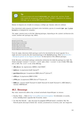 581
Descarga
Tip
Consulte la página del manual mk bootdisk para obtener más opciones. Puede
crear medios de arranque por medio de CD-Rs, CD-RWs y dispositivos de memoria
USB dado que su sistema BIOS también lo soporte.
Reinicie la máquina con el medio de arranque y verifique que funciona antes de continuar.
Para determinar cuáles paquetes del kernel están instalados, ejecute el comando rpm -qa | grep
kernel en el intérprete de comandos:
The output contains some or all of the following packages, depending on the system's architecture (the
version numbers and packages may differ):
kerne l-2.6.9-5.EL
kerne l-de vel-2.6.9-5.EL
kernel-utils-2.6.9-5.EL
kernel-doc-2.6.9-5.EL
kernel-smp-2.6.9-5.EL
kerne l-smp-de vel-2.6.9-5.EL
kernel-hugemem-devel-2.6.9-5.EL
From the output, determine which packages need to be download for the kernel upgrade. For a
single processor system, the only required package is the kernel package. Refer to Sección 40.1,
“Descripción general de los Paquetes del Kernel” for descriptions of the different packages.
In the file name, each kernel package contains the architecture for which the package was built. The
format is kernel-<variant>-<version>.<arch>.rpm, where <variant> is one of either PAE, xen,
and so forth. The <arch> is one of the following:
• x86_64 para las arquitecturas AMD64 e Intel EM64T
• ia64 para la arquitectura Intel® Itanium™.
• ppc64pseries para la arquitectura IBM® eServer™ pSeries™.
• s390 para la arquitectura IBM® S/390®.
• s390x para la arquitectura IBM® eServer™ System z®.
• i686 para sistemas Intel® Pentium® II, Intel® Pentium® III, Intel® Pentium® 4, AMD Athlon® y
sistemas AMD Duron®.
40.3. Descarga
Hay varias maneras de saber si hay un kernel actualizado disponible para su sistema.
• Security Errata — Refer to http://www.redhat.com/security/updates/ for information on security
errata, including kernel upgrades that fix security issues.
• Use Red Hat Network — para descargar los paquetes RPM del kernel e instalarlos. Red Hat
Network puede descargar el kernel más reciente, actualizarlo en el sistema, crear una imagen de
 