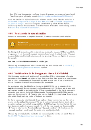 582
Descarga
disco RAM inicial si se necesita y configurar el gestor de arranque para arrancar el nuevo kernel.
Para obtener mayor información consulte http://www.redhat.com/docs/manuals/RHNetwork/
1
.
If Red Hat Network was used to download and install the updated kernel, follow the instructions in
Sección 40.5, “Verificación de la imagen de disco RAM inicial” and Sección 40.6, “Configuración
del gestor de arranque”, only do not change the kernel to boot by default. Red Hat Network
automatically changes the default kernel to the latest version. To install the kernel manually, continue
to Sección 40.4, “Realizando la actualización”.
40.4. Realizando la actualización
Después de obtener todos los paquetes necesarios,es hora de actualizar el kernel existente.
Importante
Se recomienda guardar el kernel anterior por si tiene problemas con el kernel nuevo.
En el intérprete de comandos cambie el directorio que contiene los paquetes RPM del kernel.Utilice
el argumento -i con el comando rpm para mantener el viejo kernel. No utilice la opción -U ya que
sobreescribirá el kernel instalado actualmente, lo cual genera problemas con el gestor de arranque.
Por ejemplo:
rpm -ivh kernel-<kernel version>.<arch>.rpm
The next step is to verify that the initial RAM disk image has been created. Refer to Sección 40.5,
“Verificación de la imagen de disco RAM inicial” for details.
40.5. Verificación de la imagen de disco RAMinicial
Si el sistema usa un sistema de archivos ext3, un controlador SCSI, o etiquetas para referenciar
particiones en /etc/fstab, necesitará un disco RAM inicial. Este disco permite a un kernel modular
tener acceso a los módulos desde donde puede necesitar arrancar antes de que el kernel tenga
acceso a los dispositivos donde normalmente residen los módulos.
On architectures other than IBM eServer iSeries, the initial RAM disk can be created with the
mkinitrd command. However, this step is performed automatically if the kernel and its associated
packages are installed or upgraded from the RPM packages distributed by Red Hat; in such cases,
you do not need to create the initial RAM disk manually. To verify that an initial RAM disk already
exists, use the command ls -l /boot to make sure the initrd-<version>.img file was created
(the version should match the version of the kernel just installed).
On iSeries systems, the initial RAM disk file and vmlinux file are combined into one file, which is
created with the addRamDisk command. This step is performed automatically if the kernel and its
associated packages are installed or upgraded from the RPM packages distributed by Red Hat, Inc.;
thus, it does not need to be executed manually. To verify that it was created, use the command ls
-l /boot to make sure the /boot/vmlinitrd-<kernel-version> file already exists (the
<kernel-version> should match the version of the kernel just installed).
The next step is to verify that the boot loader has been configured to boot the new kernel. Refer to
Sección 40.6, “Configuración del gestor de arranque” for details.
 