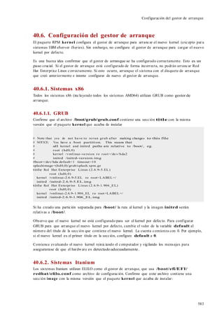 583
Configuración del gestor de arranque
40.6. Configuración del gestor de arranque
El paquete RPM kernel configura el gestor de arranque para arrancar el nuevo kernel (excepto par a
sistemas IBM eServer iSeries). Sin embargo, no configura el gestor de arranque para cargar el nuevo
kernel por defecto.
Es una buena idea confirmar que el gestor de arranque se ha configurado correctamente. Esto es un
paso crucial. Si el gestor de arranque está configurado de forma incorrecta, no podrán arrancar Red
Hat Enterprise Linux correctamente. Si esto ocurre, arranque el sistema con el disquete de arranque
que creó anteriormente e intente configurar de nuevo el gestor de arranque.
40.6.1. Sistemas x86
Todos los sistemas x86 (incluyendo todos los sistemas AMD64) utilizan GRUB como gestor de
arranque.
40.6.1.1. GRUB
Confirme que el archivo /boot/grub/grub.conf contiene una sección title con la misma
versión que el paquete kernel que acaba de instalar
# Note that you do not ha ve to re run grub after making changes to this file
# NOTICE: You have a /boot partition. This means that
# all kernel and initrd paths are relative to /boot/, eg.
# root (hd0,0)
# kernel /vmlinuz -ve rsion ro root=/de v/hda2
# initrd /initrd-version.img
#boot=/dev/hda default=1 timeout=10
splashimage =(hd0,0)/grub/splash.xpm.gz
title Red Hat Enterprise Linux (2.6.9-5.EL)
root (hd0,0)
kernel /vmlinuz-2.6.9-5.EL ro root=LABEL=/
initrd /initrd-2.6.9-5.EL.img
title Red Hat Enterprise Linux (2.6.9-1.906_EL)
root (hd0,0)
kernel /vmlinuz-2.6.9-1.906_EL ro root=LABEL=/
initrd /initrd-2.6.9-1.906_EL.img
Si ha creado una partición separada para /boot/ la ruta al kernel y la imagen initrd serán
relativas a /boot/.
Observe que el nuevo kernel no está configurado para ser el kernel por defecto. Para configurar
GRUB para que arranque el nuevo kernel por defecto, cambie el valor de la variable default al
número del título de la sección que contiene el nuevo kernel. La cuenta comienza con 0. Por ejemplo,
si el nuevo kernel es el primer título en la sección, configure default a 0.
Comience evaluando el nuevo kernel reiniciando el computador y vigilando los mensajes para
asegurarase de que el hardware es detectadoadecuadamente.
40.6.2. Sistemas Itanium
Los sistemas Itanium utilizan ELILO como el gestor de arranque, que usa /boot/efi/EFI/
redhat/elilo.conf como archivo de configuración. Confirme que este archivo contiene una
sección image con la misma versión que el paquete kernel que acaba de instalar:
 