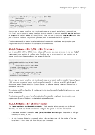 584
Configuración del gestor de arranque
prompt timeout=50 defa ult=old ima ge=vmlinuz-2.6.9-5.EL
la bel=linux
initrd=initrd-2.6.9-5.EL.img rea d-only
append="root =LA BEL =/" image=vmlinuz-2.6.9-1.906_EL
labe l=old
initrd=initrd-2.6.9-1.906.img rea d-only
append="root =LA BEL =/"
Observe que el nuevo kernel no está configurado para ser el kernel por defecto. Para configurar
ELILO para que arranque el nuevo kernel por defecto, cambie el valor de la variable default al valor
de label de la sección image del nuevo kernel. Debe ejecutar el comando /sbin/lilo como root
para activar los cambios. Después de ejecutarlo, verá un resultado similar al siguiente:
Comience evaluando el nuevo kernel reiniciando el computador y vigilando los mensajes para
asegurarase de que el hardware es detectadoadecuadamente.
40.6.3. Sistemas IBM S/390 e IBM System z
Los sistemas IBM S/390 e IBM System z utilizan z/IPL como gestor de arranque, el cual usa /etc/
zipl.conf como archivo de configuración. Confirme que el archivo contiene una sección con la
misma versión que el paquete kernel que acaba de instalar:
[defaultboot] default=old target=/boot/
[linux]
image=/boot/vmlinuz-2.6.9-5.EL
ra mdisk=/boot/initrd-2.6.9-5.EL.img
parameters="root=LABEL=/"
[old]
image=/boot/vmlinuz-2.6.9-1.906_EL
ramdisk=/boot/initrd-2.6.9-1.906_EL.img
parameters="root=LABEL=/"
Observe que el nuevo kernel no está configurado para ser el kernel predeterminado. Para configurar
z/IPL para que arranque el nuevo kernel por defecto, cambie el valor de la variable default al
número de la sección que contiene el nuevo kernel. La primera línea de cada sección contiene el
nombre en corchetes.
Después de modificar el archivo de configuración ejecute el comando /sbin/zipl como root para
activar los cambios.
Comience evaluando el nuevo kernel reiniciando el computador y vigilando los mensajes para
asegurarase de que el hardware es detectadoadecuadamente.
40.6.4. Sistemas IBM eServeriSeries
The /boot/vmlinitrd-<kernel-version> file is installed when you upgrade the kernel.
However, you must use the dd command to configure the system to boot the new kernel:
1. Como root, escriba el comando cat /proc/iSeries/mf/side para determinar el lado por
defecto (bien sea A, B, o C).
2. As root, issue the following command, where <kernel-version> is the version of the new
kernel and <side> is the side from the previous command:
 