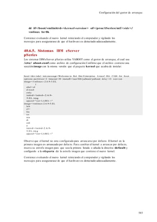 585
Configuración del gestor de arranque
dd if=/boot/vmlinitrd-<kernel-version> of=/proc/iSeries/mf/<side>/
vmlinux bs=8k
Comience evaluando el nuevo kernel reiniciando el computador y vigilando los
mensajes para asegurarase de que el hardware es detectado adecuadamente.
40.6.5. Sistemas IBM eServer
pSeries
Los sistemar IBM eServer pSeries utiliza YABOOT como el gestor de arranque, el cual usa
/etc/ aboot.conf como archivo de configuración.Confirme que el archivo contiene una
secciónimage con la misma versión que el paquete kernel que acaba de instalar:
boot=/dev/sda1 init-message=Welcome to Red Hat Enterprise Linux! Hit <TAB> for boot
options pa rtition=2 timeout=30 install=/usr/lib/yaboot/yaboot delay =10 nonvram
image=/vmlinux--2.6.9-5.EL
l
abel=ol
d rea d-
only
initrd=/initrd--2.6.9-
5.EL.img
append="root =LA BEL =/"
image=/vmlinux-2.6.9-5.EL
la b
el=
lin
ux
rea
d-
onl
y
initrd=/initrd-2.6.9-
5.EL.im g
append="root =LA BEL =/"
Observe que el kernel no esta configurado para arrancarse por defecto. El kernel en la
primera imagen es arrancado por defecto. Para cambiar el kernel a arrancar por defecto,
mueva su estrofa imagen para que sea la primera listada o añada la directiva default y
configurelo a la etiqueta de la estrofa imagen que contiene el nuevo kernel.
Comience evaluando el nuevo kernel reiniciando el computador y vigilando los
mensajes para asegurarase de que el hardware es detectado adecuadamente.
 