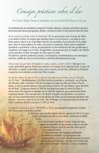 Consejos prácticos sobre el dar

Por Brian Kluth, Pastor y Fundador de www.MAXIMUMgenerosity.org
A continuación me gustaría compartir contigo algunos consejos prácticos para las
personas que tienen preguntas, dudas o temores sobre el dar para la obra de Dios.
Si no conoces a Jesús como tu Salvador: No te preocupes por el tema de darle
o no darle a Dios. Lo mejor que puedes hacer es reconocer y aceptar lo que
Dios quiere darte a ti: el perdón total de tus pecados, la remoción de la culpa
que estos te han traído a tu vida y un nuevo comienzo. Dios quiere también
ayudarte a perdonar a otros, acompañarte en la resolución de tus problemas y
regalarte un hogar en el cielo. Pregúntale a la persona que te regaló este librito
cómo puedes recibir el regalo de Dios para tu vida.
Si quieres, puedes pedirnos ayuda y orientación escribiéndonos un mensaje a
nuestra casilla de correo electrónico a info@culturafinanciera.org
Para todos los que han entregado su vida a Jesús, nuestro Señor: Siempre ten
como prioridad apoyar fielmente primero el trabajo de tu iglesia local. Luego da
ofrendas y regalos especiales para otras causas, proyectos, misiones cristianas
o para los necesitados; conforme Dios te guíe.
Si sientes temor de dar el 10% o más de tus ingresos al Señor, haz la “prueba
de 90 Días”: En Malaquías 3:10 Dios invita al pueblo a «probarlo» en el tema
del diezmo (dar el primer 10% de tus ingresos para la obra de Dios). Por lo
tanto, a mi me gusta animar a las personas a hacer –lo que llamo– una “prueba
de 90 días”. Empieza dando el 10% de tus ingresos para la obra de Dios y
mira cómo Él empieza a trabajar en tu vida de maneras que nunca antes has
experimentado. Si te arrepientes de haber tomado esa decisión o si sientes
que no has experimentado la ayuda divina de Dios en tus finanzas durante este
tiempo, entonces cancela la prueba. Sin embargo, si experimentas la ayuda de
Dios, continúa dando con gozo el 10% ¡o más!
Si quieres empezar a darle PRIMERO a Dios, me gustaría compartir contigo
tres ideas que te pueden ayudar:
1) Siempre que recibas algún dinero, aparta el 10% (o lo que
hayas pactado con Dios) para darle conforme te dirija
Jesús.
2) Si tienes una cuenta de banco, cada vez que
hagas un depósito en tu cuenta, retira o escribe
el primer cheque para la obra de Dios por el
10% o más del total.
3) Si monitoreas tus finanzas utilizando
un sistema contable o un programa de
computadora, crea una categoría para el monto
que le das a la iglesia y otra para el monto que
das a otras causas cristianas. Luego empieza a

9

 