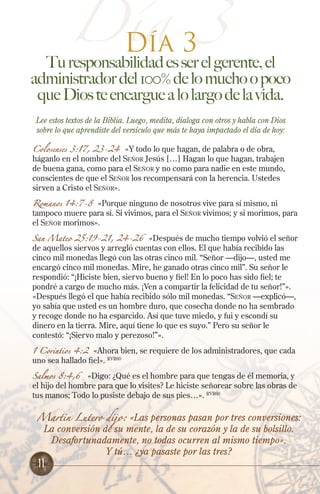 Día 33
Día

Tu responsabilidad es ser el gerente, el
administrador del 100% de lo mucho o poco
que Dios te encargue a lo largo de la vida.
Lee estos textos de la Biblia. Luego, medita, dialoga con otros y habla con Dios
sobre lo que aprendiste del versículo que más te haya impactado el día de hoy:
Colosenses 3:17, 23-24 «Y todo lo que hagan, de palabra o de obra,
háganlo en el nombre del Señor Jesús […] Hagan lo que hagan, trabajen
de buena gana, como para el Señor y no como para nadie en este mundo,
conscientes de que el Señor los recompensará con la herencia. Ustedes
sirven a Cristo el Señor».

Romanos 14:7-8 «Porque ninguno de nosotros vive para sí mismo, ni
tampoco muere para sí. Si vivimos, para el Señor vivimos; y si morimos, para
el Señor morimos».
San Mateo 25:19-21, 24-26

«Después de mucho tiempo volvió el señor
de aquellos siervos y arregló cuentas con ellos. El que había recibido las
cinco mil monedas llegó con las otras cinco mil. “Señor —dijo—, usted me
encargó cinco mil monedas. Mire, he ganado otras cinco mil”. Su señor le
respondió: “¡Hiciste bien, siervo bueno y fiel! En lo poco has sido fiel; te
pondré a cargo de mucho más. ¡Ven a compartir la felicidad de tu señor!”».
«Después llegó el que había recibido sólo mil monedas. “Señor —explicó—,
yo sabía que usted es un hombre duro, que cosecha donde no ha sembrado
y recoge donde no ha esparcido. Así que tuve miedo, y fui y escondí su
dinero en la tierra. Mire, aquí tiene lo que es suyo.” Pero su señor le
contestó: “¡Siervo malo y perezoso!”».

1 Corintios 4:2 «Ahora bien, se requiere de los administradores, que cada
uno sea hallado fiel». RVR60
Salmos 8:4,6

«Digo: ¿Qué es el hombre para que tengas de él memoria, y
el hijo del hombre para que lo visites? Le hiciste señorear sobre las obras de
tus manos; Todo lo pusiste debajo de sus pies…». RVR60
Martin Lutero dijo:

«Las personas pasan por tres conversiones:
La conversión de su mente, la de su corazón y la de su bolsillo.
Desafortunadamente, no todas ocurren al mismo tiempo».
Y tú… ¿ya pasaste por las tres?

11

 