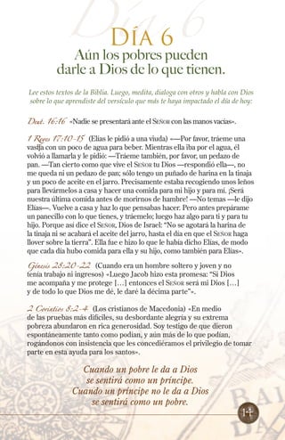 Día 66
Día

Aún los pobres pueden
darle a Dios de lo que tienen.
Lee estos textos de la Biblia. Luego, medita, dialoga con otros y habla con Dios
sobre lo que aprendiste del versículo que más te haya impactado el día de hoy:
Deut. 16:16

«Nadie se presentará ante el Señor con las manos vacías».

1 Reyes 17:10-15

(Elías le pidió a una viuda) «—Por favor, tráeme una
vasija con un poco de agua para beber. Mientras ella iba por el agua, él
volvió a llamarla y le pidió: —Tráeme también, por favor, un pedazo de
pan. —Tan cierto como que vive el Señor tu Dios —respondió ella—, no
me queda ni un pedazo de pan; sólo tengo un puñado de harina en la tinaja
y un poco de aceite en el jarro. Precisamente estaba recogiendo unos leños
para llevármelos a casa y hacer una comida para mi hijo y para mí. ¡Será
nuestra última comida antes de morirnos de hambre! —No temas —le dijo
Elías—. Vuelve a casa y haz lo que pensabas hacer. Pero antes prepárame
un panecillo con lo que tienes, y tráemelo; luego haz algo para ti y para tu
hijo. Porque así dice el Señor, Dios de Israel: “No se agotará la harina de
la tinaja ni se acabará el aceite del jarro, hasta el día en que el Señor haga
llover sobre la tierra”. Ella fue e hizo lo que le había dicho Elías, de modo
que cada día hubo comida para ella y su hijo, como también para Elías».

Génesis 28:20-22 (Cuando era un hombre soltero y joven y no
tenía trabajo ni ingresos) «Luego Jacob hizo esta promesa: “Si Dios
me acompaña y me protege […] entonces el Señor será mi Dios […]
y de todo lo que Dios me dé, le daré la décima parte”».
2 Corintios 8:2-4

(Los cristianos de Macedonia) «En medio
de las pruebas más difíciles, su desbordante alegría y su extrema
pobreza abundaron en rica generosidad. Soy testigo de que dieron
espontáneamente tanto como podían, y aún más de lo que podían,
rogándonos con insistencia que les concediéramos el privilegio de tomar
parte en esta ayuda para los santos».

Cuando un pobre le da a Dios
se sentirá como un príncipe.
Cuando un príncipe no le da a Dios
se sentirá como un pobre.

14

 