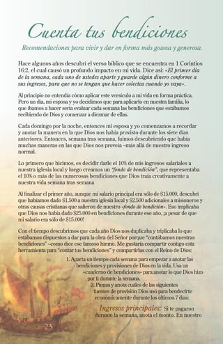 Cuenta tus bendiciones

Recomendaciones para vivir y dar en forma más gozosa y generosa.
Hace algunos años descubrí el verso bíblico que se encuentra en 1 Corintios
16:2, el cual causó un profundo impacto en mi vida. Dice asi: «El primer día
de la semana, cada uno de ustedes aparte y guarde algún dinero conforme a
sus ingresos, para que no se tengan que hacer colectas cuando yo vaya».
Al principio no entendía cómo aplicar este versículo a mi vida en forma práctica.
Pero un día, mi esposa y yo decidimos que para aplicarlo en nuestra familia, lo
que íbamos a hacer sería evaluar cada semana las bendiciones que estábamos
recibiendo de Dios y comenzar a diezmar de ellas.
Cada domingo por la noche, entonces mi esposa y yo comenzamos a recordar
y anotar la manera en la que Dios nos había provisto durante los siete días
anteriores. Entonces, semana tras semana, fuimos descubriendo que había
muchas maneras en las que Dios nos proveía –más allá de nuestro ingreso
normal.
Lo primero que hicimos, es decidir darle el 10% de mis ingresos salariales a
nuestra iglesia local y luego creamos un “fondo de bendición”, que representaba
el 10% o más de las numerosas bendiciones que Dios traía creativamente a
nuestra vida semana tras semana
Al finalizar el primer año, aunque mi salario principal era sólo de $15.000, descubrí
que habíamos dado $1.500 a nuestra iglesia local y $2.500 adicionales a misioneros y
otras causas cristianas que salieron de nuestro «fondo de bendición». Eso implicaba
que Dios nos había dado $25.000 en bendiciones durante ese año, ¡a pesar de que
mi salario era sólo de $15.000!
Con el tiempo descubrimos que cada año Dios nos duplicaba y triplicaba lo que
estábamos dispuestos a dar para la obra del Señor porque “contábamos nuestras
bendiciones” –como dice ese famoso himno. Me gustaría compartir contigo esta
herramienta para “contar tus bendiciones” y compartirlas con el Reino de Dios:
1. Aparta un tiempo cada semana para empezar a anotar las
bendiciones y provisiones de Dios en la vida. Usa un
«cuaderno de bendiciones» para anotar lo que Dios hizo
por ti durante la semana.
2. Piensa y anota cuáles de las siguientes
fuentes de provisión Dios usó para bendecirte
económicamente durante los últimos 7 días:

	 Ingresos principales: Si te pagaron
durante la semana, anota el monto. En nuestro

23

 