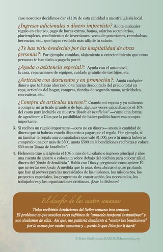 ¿Ingresos adicionales o dinero imprevisto? Anota cualquier

caso nosotros decidimos dar el 10% de esta cantidad a nuestra iglesia local.

regalo en efectivo, pago de horas extras, bonos, salarios secundarios,
pluriempleos, rendimientos de inversiones, venta de posesiones, reembolsos,
herencias, etc., que hayas recibido más allá de tu salario.

	 ¿Te has visto bendecido por las hospitalidad de otras

personas?: Por ejemplo: comidas, alojamiento o entretenimiento que otras
personas te han dado o pagado por ti.

	 ¿Ayuda o asistencia especial?: Ayuda con el automóvil,

la casa, reparaciones de equipos, cuidado gratuito de tus hijos, etc.

	

¿Artículos con descuentos y en promoción?: Anota cualquier
dinero que te hayas ahorrado o te hayan descontado del precio total en
ropa, artículos del hogar, compras, tiendas de segunda mano, actividades
recreativas, etc.

	 ¿Compra de artículos nuevos?: Cuando mi esposa y yo salíamos
a comprar un artículo grande o de lujo, algunas veces calculábamos el 10%
del costo para incluirlo en nuestro “fondo de bendición” —como una forma
de agradecer a Dios por la posibilidad de haber podido hacer esa compra
importante.

3.	Si recibes un regalo importante —pero no en dinero­­ anota la cantidad de
—
dinero que tú habrías estado dispuesto a pagar por el regalo. Por ejemplo, si
un familiar te regala una computadora que vale $1.000, pero tú nunca hubieras
comprado una por más de $500, anota $500 en la bendiciones recibidas y coloca
$50 en tu “fondo de bendición”.
4.	 Fielmente trae a la iglesia el 10% o más de tu salario o ingreso principal y abre
una cuenta de ahorro o coloca un sobre debajo del colchón para colocar allí el
dinero del “fondo de bendición”. Habla con Dios y pregúntale cómo quiere Él
que inviertas ese fondo. A medida que lo usas, descubrirás el gozo profundo
que hay al proveer para las necesidades de las misiones, los misioneros, los
proyectos especiales, los programas de construcción, los necesitados, los
trabajadores y las organizaciones cristianas. ¡Que lo disfrutes!

El desafío de las cuatro semanas:

Todos recibimos bendiciones del Señor semana tras semana.
El problema es que muchas veces sufrimos de “amnesia temporal instantánea” y
nos olvidamos de ellas. Así que, me gustaría desafiarte a “contar tus bendiciones”
por lo menos por cuatro semanas y ...¡verás lo que Dios por ti hará!
© Brian Kluth www.MAXIMUMgenerosity.org

 