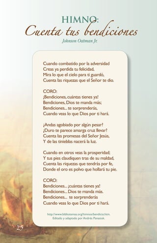 HIMNO:
Cuenta tus bendiciones
Johnson Oatman Jr.

Cuando combatido por la adversidad
Creas ya perdida tu felicidad,
Mira lo que el cielo para ti guardó,
Cuenta las riquezas que el Señor te dio.
CORO:
¡Bendiciones, cuántas tienes ya!
Bendiciones, Dios te manda más;
Bendiciones... te sorprenderás,
Cuando veas lo que Dios por ti hará.
¿Andas agobiado por algún pesar?
¿Duro te parece amarga cruz llevar?
Cuenta las promesas del Señor Jesús,
Y de las tinieblas nacerá la luz.

Cuando en otros veas la prosperidad;
Y tus pies claudiquen tras de su maldad,
Cuenta las riquezas que tendrás por fe,
Donde el oro es polvo que hollará tu pie.
CORO:
Bendiciones... ¡cuántas tienes ya!
Bendiciones... Dios te manda más.
Bendiciones... te sorprenderás
Cuando veas lo que Dios por ti hará.
http://www.bibliotemas.org/himnos/bendicio.htm.
Editado y adaptado por Andrés Panasiuk.

25

 
