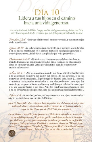 Día 10
Día 10

Lidera a tus hijos en el camino
hacia una vida generosa.

Lee estos textos de la Biblia. Luego, medita, dialoga con otros y habla con Dios
sobre lo que aprendiste del versículo que más te haya impactado el día de hoy:
Proverbios 22:6 «Instruye al niño en el camino correcto, y aun en su vejez
no lo abandonará».

Génesis 18:19 «Yo lo he elegido para que instruya a sus hijos y a su familia,
a fin de que se mantengan en el camino del Señor y pongan en práctica lo
que es justo y recto. Así el Señor cumplirá lo que le ha prometido».
Deuteronomio 6:6-7

«Grábate en el corazón estas palabras que hoy te
mando. Incúlcaselas continuamente a tus hijos. Háblales de ellas cuando
estés en tu casa y cuando vayas por el camino, cuando te acuestes y
cuando te levantes».

Salmos 78:4-7 «No las esconderemos de sus descendientes; hablaremos
a la generación venidera del poder del Señor, de sus proezas, y de las
maravillas que ha realizado. Él promulgó un decreto para Jacob [...] ordenó
a nuestros antepasados enseñarlos a sus descendientes, para que los
conocieran las generaciones venideras y los hijos que habrían de nacer, que
a su vez los enseñarían a sus hijos. Así ellos pondrían su confianza en Dios
y no se olvidarían de sus proezas, sino que cumplirían sus mandamientos».
Efesios 6:4 «Y ustedes, padres, no hagan enojar a sus hijos, sino críenlos
según la disciplina e instrucción del Señor».

John D. Rockefeller dijo, «Nunca habría podido dar el diezmo de mi primer
millón de dólares si no hubiera dado el diezmo de mi primer salario
–que en ésa época era de ¡US$1,50 por semana!»
Darle dinero a un niño para poner en el plato de la ofrenda no lo convierte
en un adulto generoso. Si quieres que lo sea debes enseñarle a trabajar
por el dinero, y a dar generosamente de todo lo que recibe de su familia,
amigos o trabajos caseros. Enséñale a dividir el dinero en “Dinero para
Gastar”, “Dinero para Guardar” y “Dinero para Dar”. Un niño así crecerá
aprendiendo a honrar a Dios en su vida económica”.

27

 