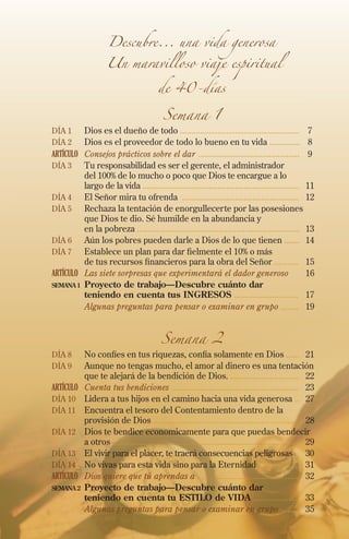 Descubre... una vida generosa

Un maravilloso viaje espiritual
de 40-días

Semana 1

Día 1	Dios es el dueño de todo ......................................................	 7
Día 2 	Dios es el proveedor de todo lo bueno en tu vida ..............	 8

ARTÍCULO	 Consejos prácticos sobre el dar ..............................................	 9
Día 3 	 Tu responsabilidad es ser el gerente, el administrador
del 100% de lo mucho o poco que Dios te encargue a lo
largo de la vida .......................................................................	11
Día 4 	El Señor mira tu ofrenda .....................................................	12
Día 5 	Rechaza la tentación de enorgullecerte por las posesiones
que Dios te dio. Sé humilde en la abundancia y
en la pobreza ..........................................................................	13
Día 6	Aún los pobres pueden darle a Dios de lo que tienen .......	14
Día 7 	Establece un plan para dar fielmente el 10% o más
de tus recursos financieros para la obra del Señor ...........	15
ARTÍCULO	 Las siete sorpresas que experimentará el dador generoso 	16
semana 1 	 Proyecto de trabajo—Descubre cuánto dar
teniendo en cuenta tus INGRESOS .............................	 17
	
Algunas preguntas para pensar o examinar en grupo ........	19

Semana 2

Día 8 	No confíes en tus riquezas, confía solamente en Dios ......	21
Día 9 	Aunque no tengas mucho, el amor al dinero es una tentación

que te alejará de la bendición de Dios. ...............................	22
ARTÍCULO	 Cuenta tus bendiciones ..........................................................	23
Día 10 	 Lidera a tus hijos en el camino hacia una vida generosa ..	27
Día 11 	Encuentra el tesoro del Contentamiento dentro de la
provisión de Dios ..................................................................	28
Día 12 	Dios te bendice economicamente para que puedas bendecir
a otros ....................................................................................	29
Día 13 	El vivir para el placer, te traerá consecuencias peligrosas ..	 30
Día 14 	No vivas para esta vida sino para la Eternidad ...................	31
ARTÍCULO	 Dios quiere que tú aprendas a ...............................................	32
SEMANA 2 	Proyecto de trabajo—Descubre cuánto dar
teniendo en cuenta tu ESTILO de VIDA .....................	 33
	
Algunas preguntas para pensar o examinar en grupo .......	35

 