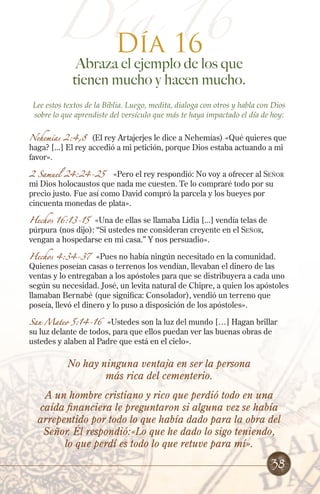 Día 16
16
Día

Abraza el ejemplo de los que
tienen mucho y hacen mucho.

Lee estos textos de la Biblia. Luego, medita, dialoga con otros y habla con Dios
sobre lo que aprendiste del versículo que más te haya impactado el día de hoy:
Nehemías 2:4,8 (El rey Artajerjes le dice a Nehemías) «Qué quieres que
haga? [...] El rey accedió a mi petición, porque Dios estaba actuando a mi
favor».
2 Samuel 24:24-25

«Pero el rey respondió: No voy a ofrecer al Señor
mi Dios holocaustos que nada me cuesten. Te lo compraré todo por su
precio justo. Fue así como David compró la parcela y los bueyes por
cincuenta monedas de plata».
Hechos 16:13-15

«Una de ellas se llamaba Lidia [...] vendía telas de
púrpura (nos dijo): “Si ustedes me consideran creyente en el Señor,
vengan a hospedarse en mi casa.” Y nos persuadio».

Hechos 4:34-37 «Pues no había ningún necesitado en la comunidad.
Quienes poseían casas o terrenos los vendían, llevaban el dinero de las
ventas y lo entregaban a los apóstoles para que se distribuyera a cada uno
según su necesidad. José, un levita natural de Chipre, a quien los apóstoles
llamaban Bernabé (que significa: Consolador), vendió un terreno que
poseía, llevó el dinero y lo puso a disposición de los apóstoles».

San Mateo 5:14-16 «Ustedes son la luz del mundo […] Hagan brillar
su luz delante de todos, para que ellos puedan ver las buenas obras de
ustedes y alaben al Padre que está en el cielo».

No hay ninguna ventaja en ser la persona
más rica del cementerio.
A un hombre cristiano y rico que perdió todo en una
caída financiera le preguntaron si alguna vez se había
arrepentido por todo lo que había dado para la obra del
Señor. Él respondió:«Lo que he dado lo sigo teniendo,
lo que perdí es todo lo que retuve para mí».

38

 