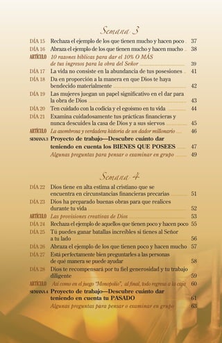 Semana 3

Día 15 	Rechaza el ejemplo de los que tienen mucho y hacen poco .	37
Día 16 	Abraza el ejemplo de los que tienen mucho y hacen mucho ..	38

ARTÍCULO	 10 razones bíblicas para dar el 10% O MÁS
de tus ingresos para la obra del Señor ................................	39
Día 17 	 La vida no consiste en la abundancia de tus posesiones ..	41
Día 18 	Da en proporción a la manera en que Dios te haya
bendecido materialmente ....................................................	 42
Día 19 	 Las mujeres juegan un papel significativo en el dar para
la obra de Dios ......................................................................	43
Día 20 	 Ten cuidado con la codicia y el egoísmo en tu vida .............	 44
Día 21 	Examina cuidadosamente tus prácticas financieras y
nunca descuides la casa de Dios y a sus siervos ...............	45
ARTÍCULO	 La asombrosa y verdadera historia de un dador millonario ....	 46
semana 3	 Proyecto de trabajo—Descubre cuánto dar
	
teniendo en cuenta los BIENES QUE POSEES ......	 47
	
Algunas preguntas para pensar o examinar en grupo ........	49

Semana 4

Día 22 	Dios tiene en alta estima al cristiano que se

encuentra en circunstancias financieras precarias ............	51

Día 23 	Dios ha preparado buenas obras para que realices

durante tu vida ......................................................................	52
ARTÍCULO	 Las provisiones creativas de Dios ........................................	 53
Día 24 	Rechaza el ejemplo de aquellos que tienen poco y hacen poco 	55
Día 25 	 Tú puedes ganar batallas increíbles si tienes al Señor
a tu lado ..................................................................................	56
Día 26 	Abraza el ejemplo de los que tienen poco y hacen mucho	 57
Día 27 	Está perfectamente bien preguntarles a las personas
de qué manera se puede ayudar .......................................	58
Día 28 	Dios te recompensará por tu fiel generosidad y tu trabajo
diligente .................................................................................	59
ARTÍCULO	 Así como en el juego “Monopolio”, al final, todo regresa a la caja 	60
semana 4	 Proyecto de trabajo—Descubre cuánto dar
teniendo en cuenta tu pasado ....................................	 61
	
Algunas preguntas para pensar o examinar en grupo .......	 63

 