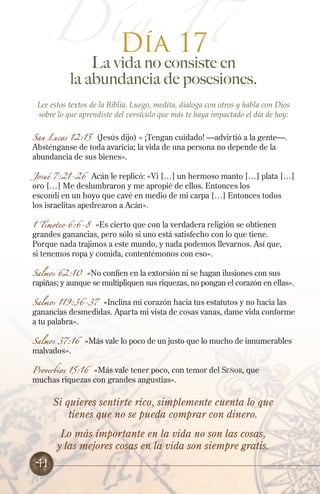 Día 17
Día 17

La vida no consiste en
la abundancia de posesiones.

Lee estos textos de la Biblia. Luego, medita, dialoga con otros y habla con Dios
sobre lo que aprendiste del versículo que más te haya impactado el día de hoy:
San Lucas 12:15

(Jesús dijo) « ¡Tengan cuidado! —advirtió a la gente—.
Absténganse de toda avaricia; la vida de una persona no depende de la
abundancia de sus bienes».

Josué 7:21-26

Acán le replicó: «Vi […] un hermoso manto […] plata […]
oro […] Me deslumbraron y me apropié de ellos. Entonces los
escondí en un hoyo que cavé en medio de mi carpa […] Entonces todos
los israelitas apedrearon a Acán».

1 Timoteo 6:6-8 «Es cierto que con la verdadera religión se obtienen
grandes ganancias, pero sólo si uno está satisfecho con lo que tiene.
Porque nada trajimos a este mundo, y nada podemos llevarnos. Así que,
si tenemos ropa y comida, contentémonos con eso».
Salmos 62:10 «No confíen en la extorsión ni se hagan ilusiones con sus
rapiñas; y aunque se multipliquen sus riquezas, no pongan el corazón en ellas».

Salmos 119:36-37 «Inclina mi corazón hacia tus estatutos y no hacia las
ganancias desmedidas. Aparta mi vista de cosas vanas, dame vida conforme
a tu palabra».
Salmos 37:16

malvados».

«Más vale lo poco de un justo que lo mucho de innumerables

Proverbios 15:16 «Más vale tener poco, con temor del Señor, que
muchas riquezas con grandes angustias».

Si quieres sentirte rico, simplemente cuenta lo que
tienes que no se pueda comprar con dinero.
Lo más importante en la vida no son las cosas,
y las mejores cosas en la vida son siempre gratis.

41

 