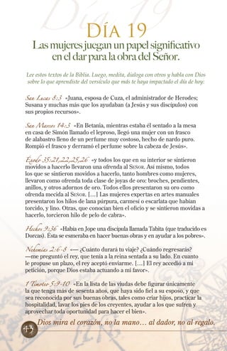 Día 19
Día 19

Las mujeres juegan un papel significativo
en el dar para la obra del Señor.
Lee estos textos de la Biblia. Luego, medita, dialoga con otros y habla con Dios
sobre lo que aprendiste del versículo que más te haya impactado el día de hoy:
San Lucas 8:3

«Juana, esposa de Cuza, el administrador de Herodes;
Susana y muchas más que los ayudaban (a Jesús y sus discípulos) con
sus propios recursos».

San Marcos 14:3

«En Betania, mientras estaba él sentado a la mesa
en casa de Simón llamado el leproso, llegó una mujer con un frasco
de alabastro lleno de un perfume muy costoso, hecho de nardo puro.
Rompió el frasco y derramó el perfume sobre la cabeza de Jesús».

Éxodo 35:21,22,25,26

«y todos los que en su interior se sintieron
movidos a hacerlo llevaron una ofrenda al Señor. Así mismo, todos
los que se sintieron movidos a hacerlo, tanto hombres como mujeres,
llevaron como ofrenda toda clase de joyas de oro: broches, pendientes,
anillos, y otros adornos de oro. Todos ellos presentaron su oro como
ofrenda mecida al Señor. […] Las mujeres expertas en artes manuales
presentaron los hilos de lana púrpura, carmesí o escarlata que habían
torcido, y lino. Otras, que conocían bien el oficio y se sintieron movidas a
hacerlo, torcieron hilo de pelo de cabra».

Hechos 9:36 «Había en Jope una discípula llamada Tabita (que traducido es
Dorcas). Ésta se esmeraba en hacer buenas obras y en ayudar a los pobres».
Nehemías 2:6-8 «— ¿Cuánto durará tu viaje? ¿Cuándo regresarás?
—me preguntó el rey, que tenía a la reina sentada a su lado. En cuanto
le propuse un plazo, el rey aceptó enviarme. […] El rey accedió a mi
petición, porque Dios estaba actuando a mi favor».
1 Timoteo 5:9-10

«En la lista de las viudas debe figurar únicamente
la que tenga más de sesenta años, que haya sido fiel a su esposo, y que
sea reconocida por sus buenas obras, tales como criar hijos, practicar la
hospitalidad, lavar los pies de los creyentes, ayudar a los que sufren y
aprovechar toda oportunidad para hacer el bien».

43

Dios mira el corazón, no la mano… al dador, no al regalo.

 