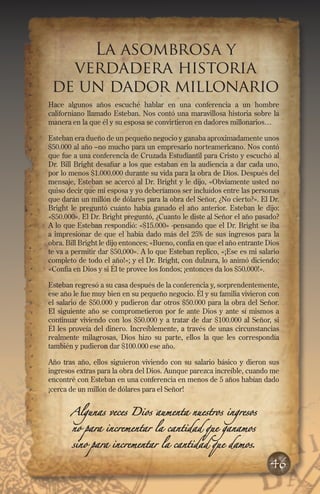 La asombrosa y
verdadera historia
de un dador millonario
Hace algunos años escuché hablar en una conferencia a un hombre
californiano llamado Esteban. Nos contó una maravillosa historia sobre la
manera en la que él y su esposa se convirtieron en dadores millonarios…
Esteban era dueño de un pequeño negocio y ganaba aproximadamente unos
$50.000 al año –no mucho para un empresario norteamericano. Nos contó
que fue a una conferencia de Cruzada Estudiantil para Cristo y escuchó al
Dr. Bill Bright desafiar a los que estaban en la audiencia a dar cada uno,
por lo menos $1.000.000 durante su vida para la obra de Dios. Después del
mensaje, Esteban se acercó al Dr. Bright y le dijo, «Obviamente usted no
quiso decir que mi esposa y yo deberíamos ser incluídos entre las personas
que darán un millón de dólares para la obra del Señor, ¿No cierto?». El Dr.
Bright le preguntó cuánto había ganado el año anterior. Esteban le dijo:
«$50.000». El Dr. Bright preguntó, ¿Cuanto le diste al Señor el año pasado?
A lo que Esteban respondió: «$15.000» -pensando que el Dr. Bright se iba
a impresionar de que el había dado más del 25% de sus ingresos para la
obra. Bill Bright le dijo entonces; «Bueno, confía en que el año entrante Dios
te va a permitir dar $50.000». A lo que Esteban replico, «¡Ese es mi salario
completo de todo el año!»; y el Dr. Bright, con dulzura, lo animó diciendo;
«Confía en Dios y si Él te provee los fondos; ¡entonces da los $50.000!».
Esteban regresó a su casa después de la conferencia y, sorprendentemente,
ese año le fue muy bien en su pequeño negocio. Él y su familia vivieron con
el salario de $50.000 y pudieron dar otros $50.000 para la obra del Señor.
El siguiente año se comprometieron por fe ante Dios y ante sí mismos a
continuar viviendo con los $50.000 y a tratar de dar $100.000 al Señor, si
Él les proveía del dinero. Increíblemente, a través de unas circunstancias
realmente milagrosas, Dios hizo su parte, ellos la que les correspondía
también y pudieron dar $100.000 ese año.
Año tras año, ellos siguieron viviendo con su salario básico y dieron sus
ingresos extras para la obra del Dios. Aunque parezca increíble, cuando me
encontré con Esteban en una conferencia en menos de 5 años habían dado
¡cerca de un millón de dólares para el Señor!
Algunas veces Dios aumenta nuestros ingresos
no para incrementar la cantidad que ganamos

sino para incrementar la cantidad que damos.

46

 
