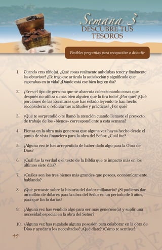 Semana 3
DESCUBRE tus
tesoros

Posibles preguntas para recapacitar o discutir

1.	 Cuando eras niño(a), ¿Qué cosas realmente anhelabas tener y finalmente
las obtuviste? ¿Te trajo ese artículo la satisfacción y significado que
esperabas en tu vida? ¿Dónde está ese bien hoy en día?
2.	 ¿Eres el tipo de persona que se abarrota coleccionando cosas que
después no utiliza o más bien alguien que lo tira todo? ¿Por qué? ¿Qué
porciones de las Escrituras que has estado leyendo te han hecho
reconsiderar o reforzar tus actitudes y prácticas? ¿Por qué?
3.	 ¿Qué te sorprendió o te llamó la atención cuando llenaste el proyecto
de trabajo de los «bienes» correspondiente a esta semana?
4.	 Piensa en la obra más generosa que alguna vez hayas hecho desde el
punto de vista financiero para la obra del Señor. ¿Cuál fue?
5.	 ¿Alguna vez te has arrepentido de haber dado algo para la Obra de
Dios?
6.	 ¿Cuál fue la verdad o el texto de la Bíblia que te impactó más en los
últimos siete días?
7.	 ¿Cuáles son los tres bienes más grandes que posees, económicamente
hablando?
8.	 ¿Qué pensaste sobre la historia del dador millonario? ¿Si pudieras dar
un millón de dólares para la obra del Señor en un periodo de 5 años,
para qué fin lo darías?
9.	 ¿Alguna vez has vendido algo para ser más generoso(a) y suplir una
necesidad especial en la obra del Señor?
10.	 ¿Alguna vez has regalado alguna posesión para colaborar en la obra de
Dios y ayudar a los necesitados? ¿Qué diste? ¿Cómo te sentiste?

49

 