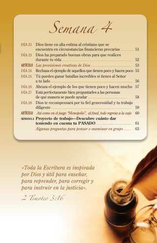 Semana 4

Día 22 	Dios tiene en alta estima al cristiano que se

encuentra en circunstancias financieras precarias ............	51
Día 23 	Dios ha preparado buenas obras para que realices
durante tu vida ......................................................................	52
ARTÍCULO	 Las provisiones creativas de Dios ........................................	 53
Día 24 	Rechaza el ejemplo de aquellos que tienen poco y hacen poco 	55
Día 25 	 Tú puedes ganar batallas increíbles si tienes al Señor
a tu lado ..................................................................................	56
Día 26 	Abraza el ejemplo de los que tienen poco y hacen mucho	 57
Día 27 	Está perfectamente bien preguntarles a las personas
de qué manera se puede ayudar .......................................	58
Día 28 	Dios te recompensará por tu fiel generosidad y tu trabajo
diligente .................................................................................	59
ARTÍCULO	 Así como en el juego “Monopolio”, al final, todo regresa a la caja 	60
semana 4	 Proyecto de trabajo—Descubre cuánto dar
teniendo en cuenta tu pasado ....................................	 61
	
Algunas preguntas para pensar o examinar en grupo .......	 63

«Toda la Escritura es inspirada
por Dios y útil para enseñar,
para reprender, para corregir y
para instruir en la justicia».
2 Timoteo 3:16

50

 
