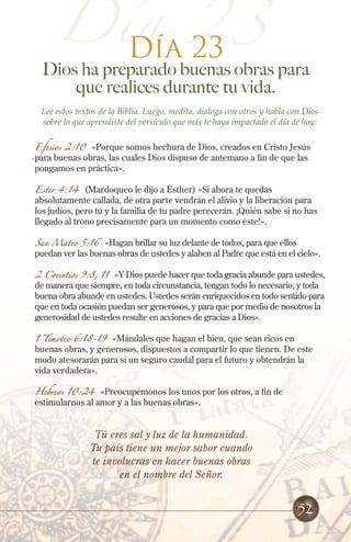 Día 23
Día 23

Dios ha preparado buenas obras para
que realices durante tu vida.
Lee estos textos de la Biblia. Luego, medita, dialoga con otros y habla con Dios
sobre lo que aprendiste del versículo que más te haya impactado el día de hoy:
Efesios 2:10 «Porque somos hechura de Dios, creados en Cristo Jesús
para buenas obras, las cuales Dios dispuso de antemano a fin de que las
pongamos en práctica».
Ester 4:14 (Mardoqueo le dijo a Esther) «Si ahora te quedas
absolutamente callada, de otra parte vendrán el alivio y la liberación para
los judíos, pero tú y la familia de tu padre perecerán. ¡Quién sabe si no has
llegado al trono precisamente para un momento como éste!».
San Mateo 5:16 «Hagan brillar su luz delante de todos, para que ellos
puedan ver las buenas obras de ustedes y alaben al Padre que está en el cielo».
2 Corintios 9:8, 11

«Y Dios puede hacer que toda gracia abunde para ustedes,
de manera que siempre, en toda circunstancia, tengan todo lo necesario, y toda
buena obra abunde en ustedes. Ustedes serán enriquecidos en todo sentido para
que en toda ocasión puedan ser generosos, y para que por medio de nosotros la
generosidad de ustedes resulte en acciones de gracias a Dios».

1 Timoteo 6:18-19 «Mándales que hagan el bien, que sean ricos en
buenas obras, y generosos, dispuestos a compartir lo que tienen. De este
modo atesorarán para sí un seguro caudal para el futuro y obtendrán la
vida verdadera».
Hebreos 10:24

«Preocupémonos los unos por los otros, a fin de
estimularnos al amor y a las buenas obras».

Tú eres sal y luz de la humanidad.
Tu país tiene un mejor sabor cuando
te involucras en hacer buenas obras
en el nombre del Señor.

52

 