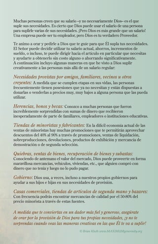 Muchas personas creen que su salario –y no necesariamente Dios– es el que
suple sus necesidades. Es cierto que Dios puede usar el salario de una persona
para suplirle varias de sus necesidades. ¡Pero Dios es más grande que un salario!
Una empresa puede ser tu empleador, pero Dios es tu verdadero Proveedor.
Te animo a orar y pedirle a Dios que te guíe para que Él supla tus necesidades.
El Señor puede decidir utilizar tu salario actual, ahorros, incrementos de
sueldo, o incluso, te puede dirigir hacia el artículo en particular que necesitas
y ayudarte a obtenerlo sin costo alguno o ahorrando significativamente.
A continuación incluyo algunas maneras en que he visto a Dios suplir
creativamente a las personas más allá de un salario regular:

Necesidades provistas por amigos, familiares, vecinos u otros
creyentes: A medida que se cumplen etapas en sus vidas, las personas

frecuentemente tienen posesiones que ya no necesitan y están dispuestas a
donarlas o venderlas a precios muy, muy bajos a alguna persona que las pueda
utilizar.

Herencias, bonos y becas: Conozco a muchas personas que fueron

increíblemente sorprendidas con sumas de dinero que recibieron
inesperadamente de parte de familiares, empleadores o instituciones educativas.

Tiendas de minoristas y fabricantes: En la difícil economía actual de las
ventas de minoristas hay muchas promociones que te permitirán aprovechar
descuentos del 40% al 90% a través de promociones, ventas de liquidación,
sobreproducciones, devoluciones, productos de exhibición y mercancía de
demostración o de segunda selección.
Quiebras, ventas de bienes, recuperación de bienes y subastas:

Conociendo de antemano el valor del mercado, Dios puede proveerte en forma
maravillosa mercancías, vehículos, viviendas, etc., que alguien compró con
dinero que no tenía y luego no lo pudo pagar.

Gobierno: Dios usa, a veces, incluso a nuestros propios gobiernos para
ayudar a sus hijos e hijas en sus necesidades de provisión.
Casas comerciales, tiendas de artículos de segunda mano y bazares:
Con frecuencia podrás encontrar mercancías de calidad por el 50-80% del
precio minorista a través de estas fuentes.

A medida que te conviertas en un dador más fiel y generoso, asegúrate
de orar por la provisión de Dios para tus propias necesidades, ¡y no te
sorprendas cuando veas las maneras creativas en las que Él te va a suplir!
© Brian Kluth www.MAXIMUMgenerosity.org

 