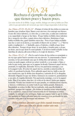 Día 24
Día 24

Rechaza el ejemplo de aquellos
que tienen poco y hacen poco.

Lee estos textos de la Biblia. Luego, medita, dialoga con otros y habla con Dios
sobre lo que aprendiste del versículo que más te haya impactado el día de hoy:

San Mateo 25:14-18,26,30

«Porque el reino de los cielos es como un
hombre que yéndose lejos, llamó a sus siervos y les entregó sus bienes.
A uno dio cinco talentos, y a otro dos, y a otro uno, a cada uno conforme
a su capacidad; y luego se fue lejos. El que había recibido cinco talentos
fue y negoció con ellos, y ganó otros cinco talentos. Asimismo el que
había recibido dos, ganó también otros dos. Pero el que había recibido
uno fue y cavó en la tierra, y escondió el dinero de su señor.” [...] “Siervo
malo y negligente […] Quitadle, pues, el talento, y dadlo al que tiene
diez talentos. Porque al que tiene, le será dado, y tendrá más; y al que
no tiene, aun lo que tiene le será quitado. Y al siervo inútil echadle en las
tinieblas de afuera; allí será el lloro y el crujir de dientes». RVR60

San Mateo 18:23-35

«Por lo cual el reino de los cielos es semejante a
un rey que quiso hacer cuentas con sus siervos. Y comenzando a hacer
cuentas, le fue presentado uno que le debía diez mil talentos. A éste,
como no pudo pagar, ordenó su señor venderle, y a su mujer e hijos, y
todo lo que tenía, para que se le pagase la deuda. Entonces aquel siervo,
postrado, le suplicaba, diciendo: Señor, ten paciencia conmigo, y yo
te lo pagaré todo. El señor de aquel siervo, movido a misericordia, le
soltó y le perdonó la deuda. Pero saliendo aquel siervo, halló a uno de
sus consiervos, que le debía cien denarios; y asiendo de él, le ahogaba,
diciendo: Págame lo que me debes. Entonces su consiervo, postrándose
a sus pies, le rogaba diciendo: Ten paciencia conmigo, y yo te lo pagaré
todo. Mas él no quiso, sino fue y le echó en la cárcel, hasta que pagase
la deuda. Viendo sus consiervos lo que pasaba, se entristecieron mucho,
y fueron y refirieron a su señor todo lo que había pasado. Entonces,
llamándole su señor, le dijo: Siervo malvado, toda aquella deuda te
perdoné, porque me rogaste. ¿No debías tú también tener misericordia
de tu consiervo, como yo tuve misericordia de ti? Entonces su señor,
enojado, le entregó a los verdugos, hasta que pagase todo lo que le debía.
Así también mi Padre celestial hará con vosotros si no perdonáis de todo
corazón cada uno a su hermano sus ofensas». RVR60

55

Todos debemos aprender a ser fieles cuando tenemos poco,
para que Dios nos pueda confiar aún más.

 