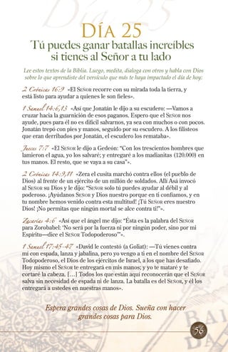 Día 25
25
Día

Tú puedes ganar batallas increíbles
si tienes al Señor a tu lado
Lee estos textos de la Biblia. Luego, medita, dialoga con otros y habla con Dios
sobre lo que aprendiste del versículo que más te haya impactado el día de hoy:

2 Crónicas 16:9 «El Señor recorre con su mirada toda la tierra, y
está listo para ayudar a quienes le son fieles».
1 Samuel 14:6,13

«Así que Jonatán le dijo a su escudero: —Vamos a
cruzar hacia la guarnición de esos paganos. Espero que el Señor nos
ayude, pues para él no es difícil salvarnos, ya sea con muchos o con pocos.
Jonatán trepó con pies y manos, seguido por su escudero. A los filisteos
que eran derribados por Jonatán, el escudero los remataba».

Jueces 7:7 «El Señor le dijo a Gedeón: “Con los trescientos hombres que
lamieron el agua, yo los salvaré; y entregaré a los madianitas (120.000) en
tus manos. El resto, que se vaya a su casa”».
2 Crónicas 14:9,11

«Zera el cusita marchó contra ellos (el pueblo de
Dios) al frente de un ejército de un millón de soldados. Allí Asá invocó
al Señor su Dios y le dijo: “Señor solo tú puedes ayudar al débil y al
poderoso. ¡Ayúdanos Señor y Dios nuestro porque en ti confiamos, y en
tu nombre hemos venido contra esta multitud! ¡Tú Señor eres nuestro
Dios! ¡No permitas que ningún mortal se alce contra ti!”».
Zacarías 4:6

«Así que el ángel me dijo: “Ésta es la palabra del Señor
para Zorobabel: ‘No será por la fuerza ni por ningún poder, sino por mi
Espíritu—dice el Señor Todopoderoso’”».

1 Samuel 17:45-47 «David le contestó (a Goliat): —Tú vienes contra
mí con espada, lanza y jabalina, pero yo vengo a ti en el nombre del Señor
Todopoderoso, el Dios de los ejércitos de Israel, a los que has desafiado.
Hoy mismo el Señor te entregará en mis manos; y yo te mataré y te
cortaré la cabeza. […] Todos los que están aquí reconocerán que el Señor
salva sin necesidad de espada ni de lanza. La batalla es del Señor, y él los
entregará a ustedes en nuestras manos».

Espera grandes cosas de Dios. Sueña con hacer
grandes cosas para Dios.

56

 